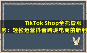 TikTok Shop全托管服务：轻松运营抖音跨境电商的新利器！
